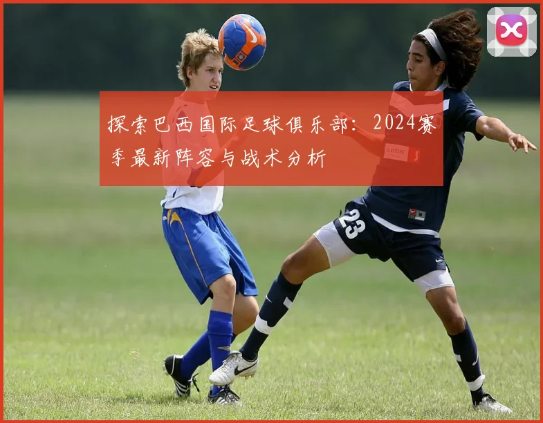 探索巴西国际足球俱乐部：2024赛季最新阵容与战术分析